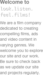 Welcome to look.listen. feel.films!
We are a film company dedicated to creating compelling films, ads and video content in varying genres. We welcome you to explore our site and our work. Be sure to check back as we update our site and projects regularly. 